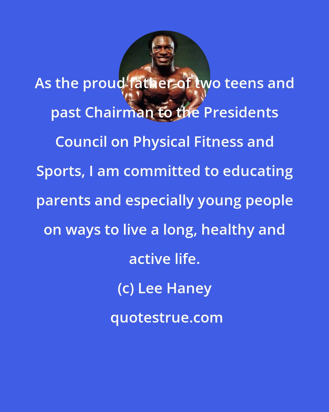 Lee Haney: As the proud father of two teens and past Chairman to the Presidents Council on Physical Fitness and Sports, I am committed to educating parents and especially young people on ways to live a long, healthy and active life.
