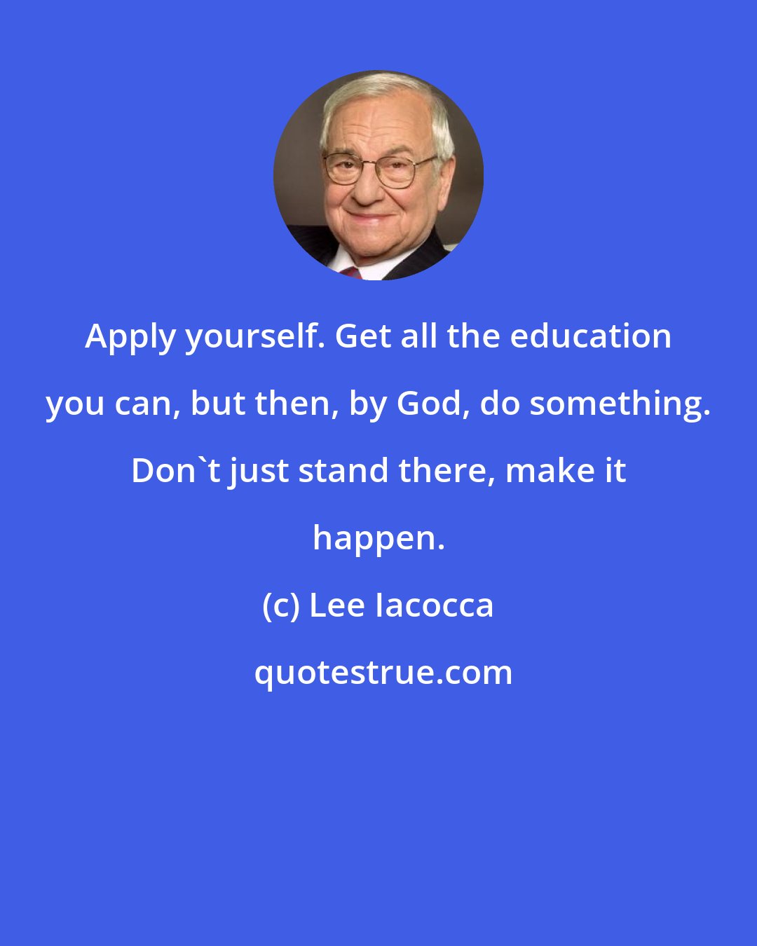 Lee Iacocca: Apply yourself. Get all the education you can, but then, by God, do something. Don't just stand there, make it happen.