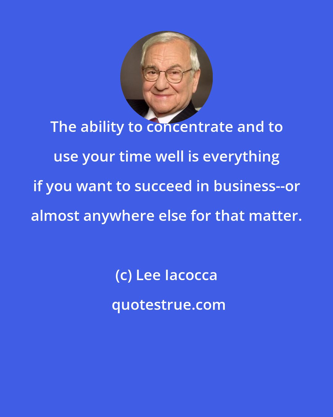 Lee Iacocca: The ability to concentrate and to use your time well is everything if you want to succeed in business--or almost anywhere else for that matter.