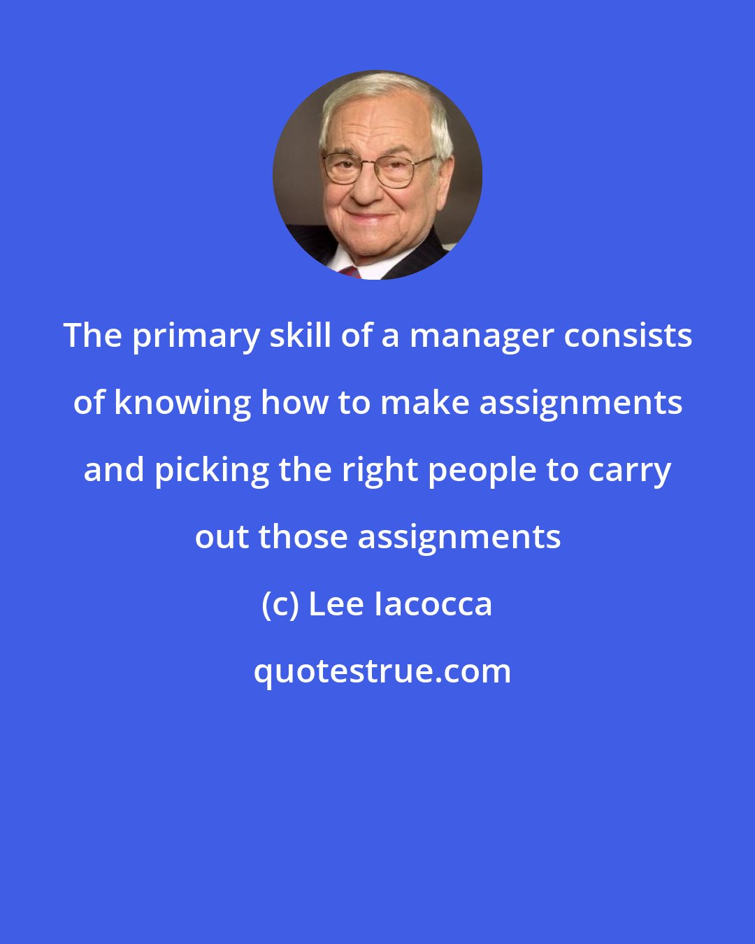 Lee Iacocca: The primary skill of a manager consists of knowing how to make assignments and picking the right people to carry out those assignments