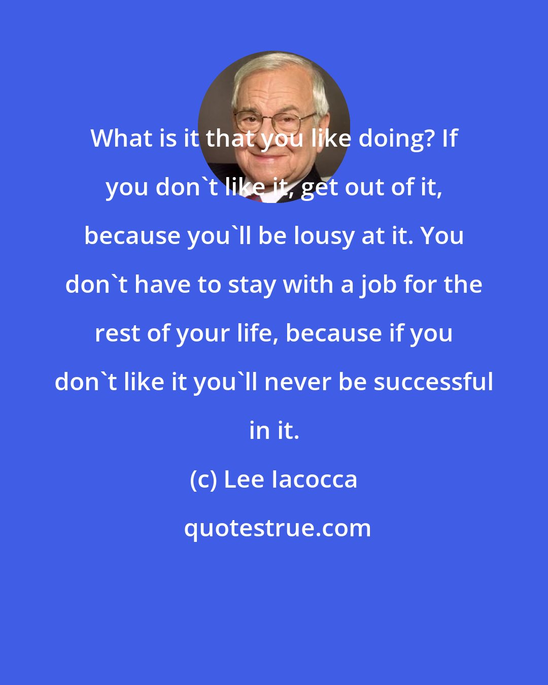Lee Iacocca: What is it that you like doing? If you don't like it, get out of it, because you'll be lousy at it. You don't have to stay with a job for the rest of your life, because if you don't like it you'll never be successful in it.