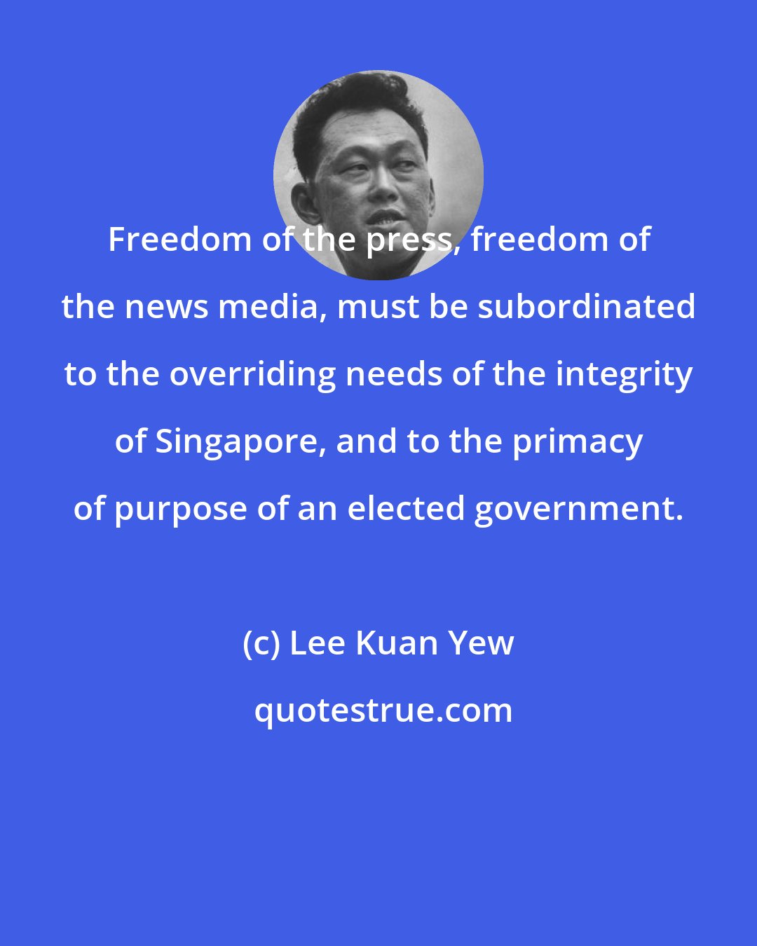 Lee Kuan Yew: Freedom of the press, freedom of the news media, must be subordinated to the overriding needs of the integrity of Singapore, and to the primacy of purpose of an elected government.