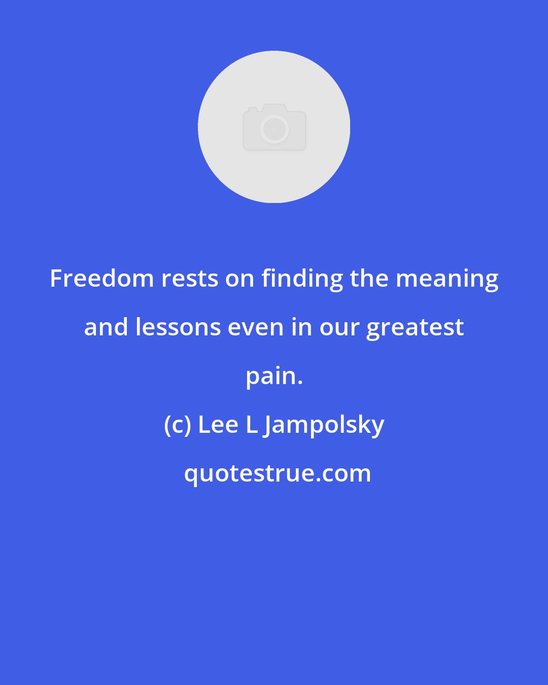 Lee L Jampolsky: Freedom rests on finding the meaning and lessons even in our greatest pain.