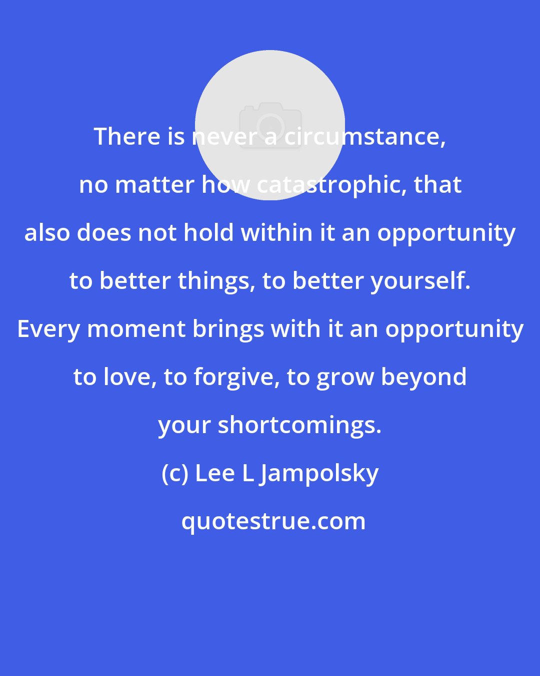 Lee L Jampolsky: There is never a circumstance, no matter how catastrophic, that also does not hold within it an opportunity to better things, to better yourself. Every moment brings with it an opportunity to love, to forgive, to grow beyond your shortcomings.