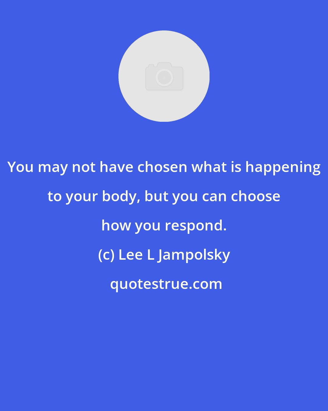 Lee L Jampolsky: You may not have chosen what is happening to your body, but you can choose how you respond.