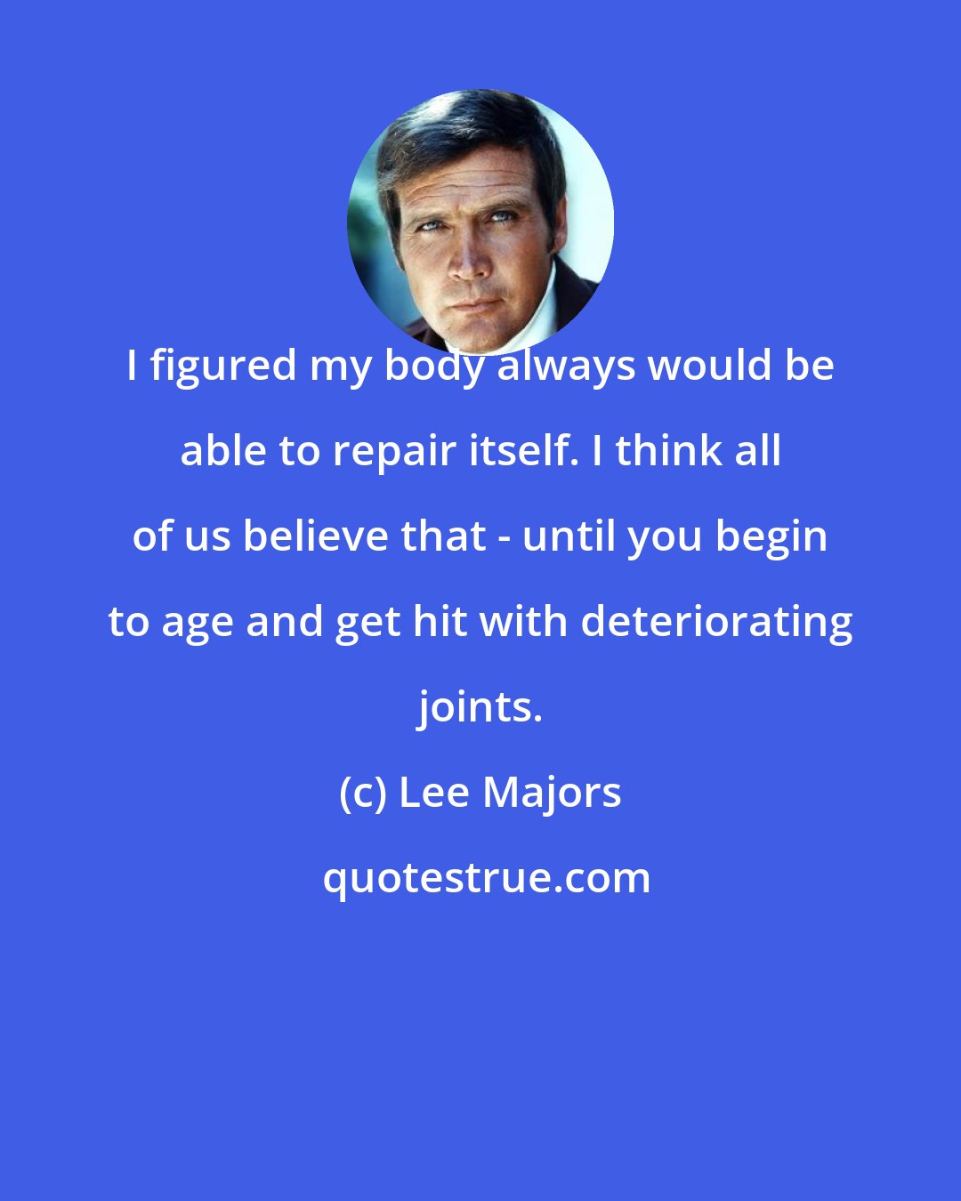 Lee Majors: I figured my body always would be able to repair itself. I think all of us believe that - until you begin to age and get hit with deteriorating joints.