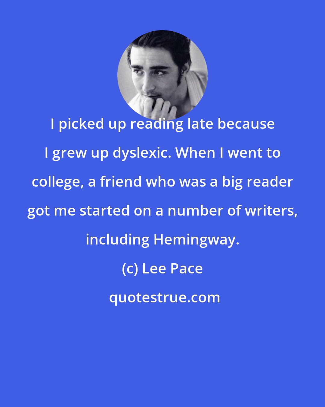 Lee Pace: I picked up reading late because I grew up dyslexic. When I went to college, a friend who was a big reader got me started on a number of writers, including Hemingway.