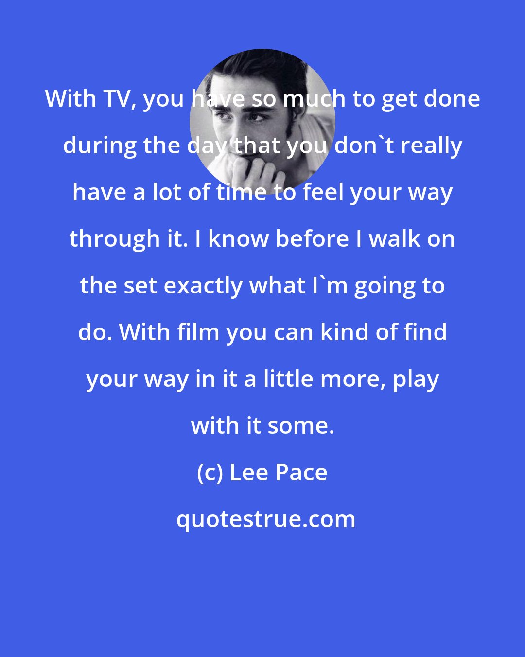 Lee Pace: With TV, you have so much to get done during the day that you don't really have a lot of time to feel your way through it. I know before I walk on the set exactly what I'm going to do. With film you can kind of find your way in it a little more, play with it some.