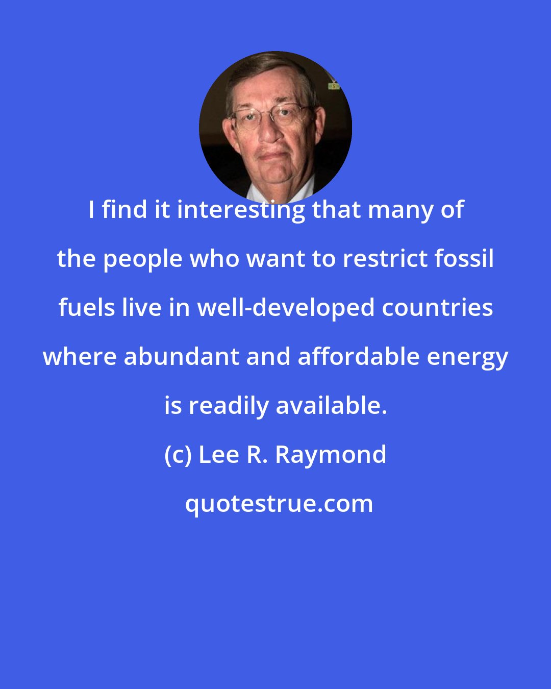 Lee R. Raymond: I find it interesting that many of the people who want to restrict fossil fuels live in well-developed countries where abundant and affordable energy is readily available.