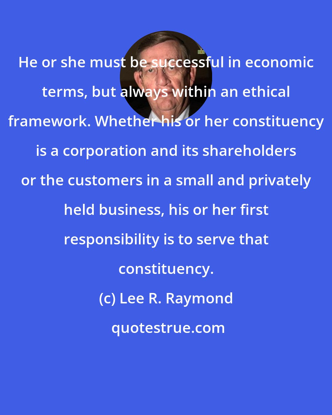 Lee R. Raymond: He or she must be successful in economic terms, but always within an ethical framework. Whether his or her constituency is a corporation and its shareholders or the customers in a small and privately held business, his or her first responsibility is to serve that constituency.
