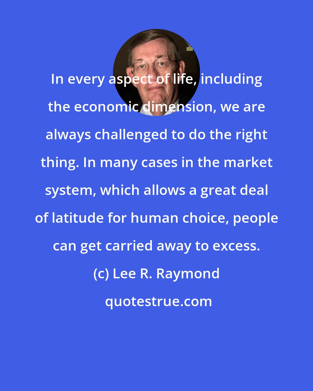 Lee R. Raymond: In every aspect of life, including the economic dimension, we are always challenged to do the right thing. In many cases in the market system, which allows a great deal of latitude for human choice, people can get carried away to excess.