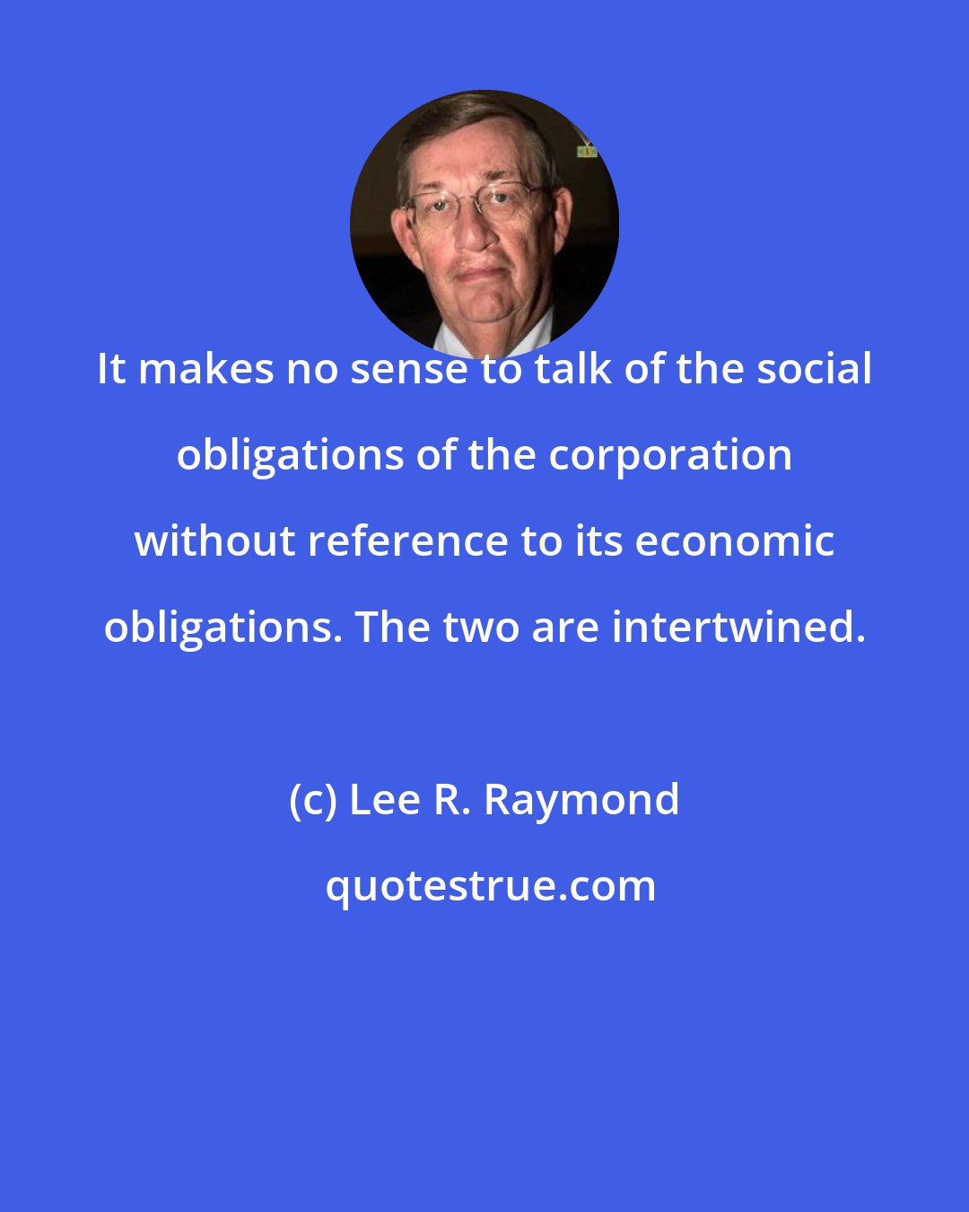 Lee R. Raymond: It makes no sense to talk of the social obligations of the corporation without reference to its economic obligations. The two are intertwined.