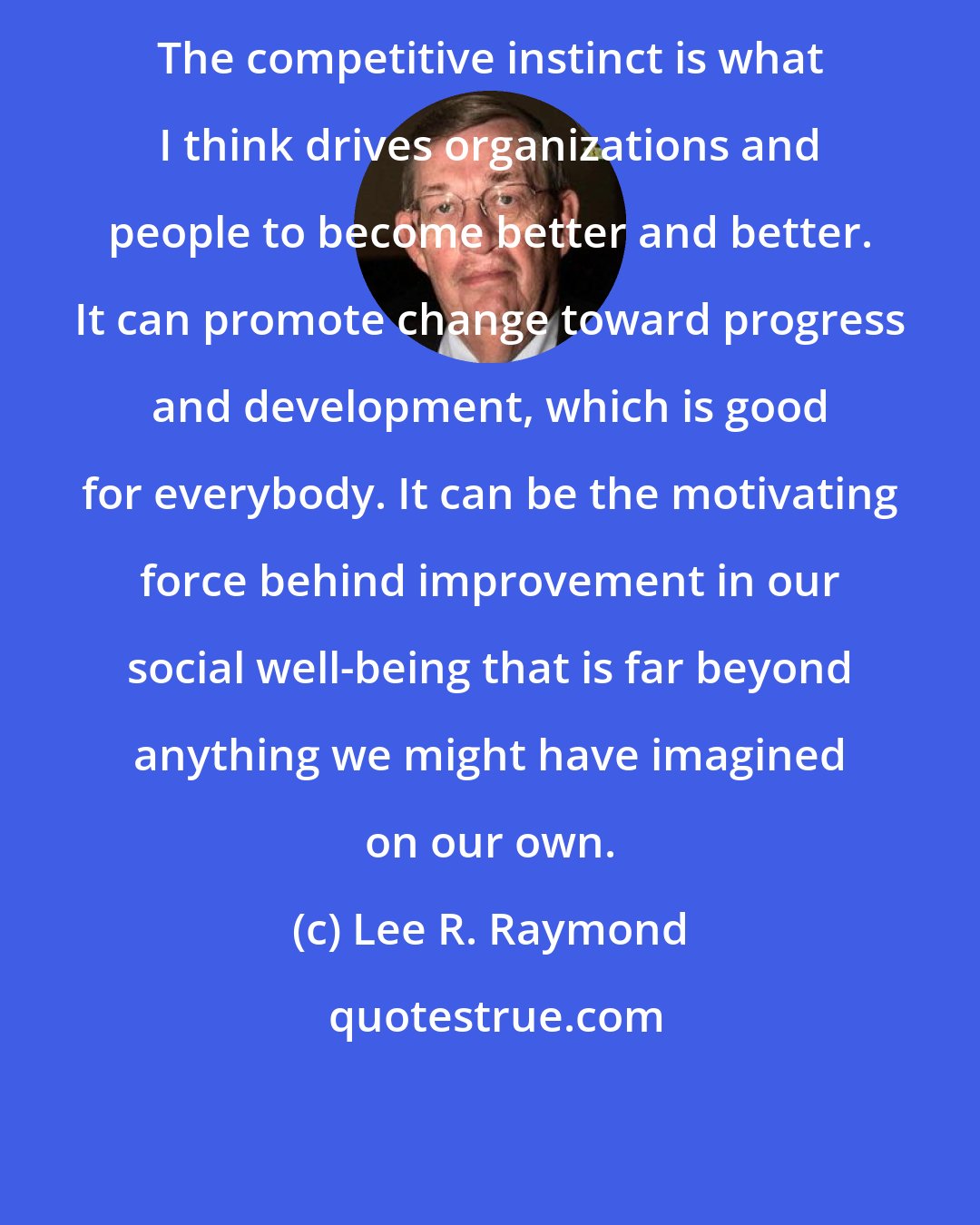 Lee R. Raymond: The competitive instinct is what I think drives organizations and people to become better and better. It can promote change toward progress and development, which is good for everybody. It can be the motivating force behind improvement in our social well-being that is far beyond anything we might have imagined on our own.