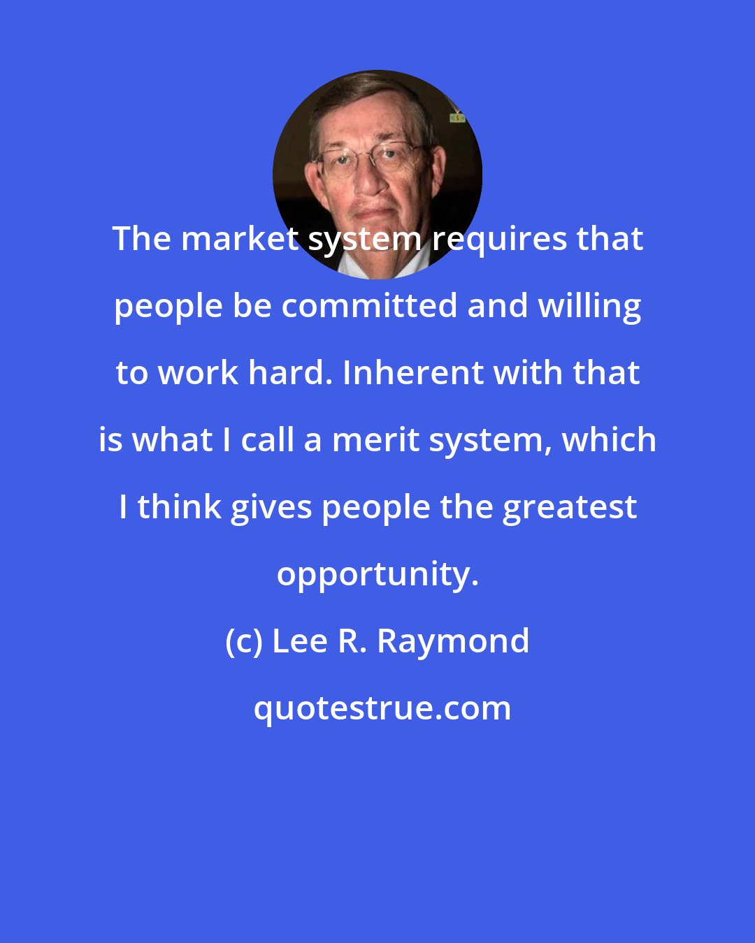 Lee R. Raymond: The market system requires that people be committed and willing to work hard. Inherent with that is what I call a merit system, which I think gives people the greatest opportunity.