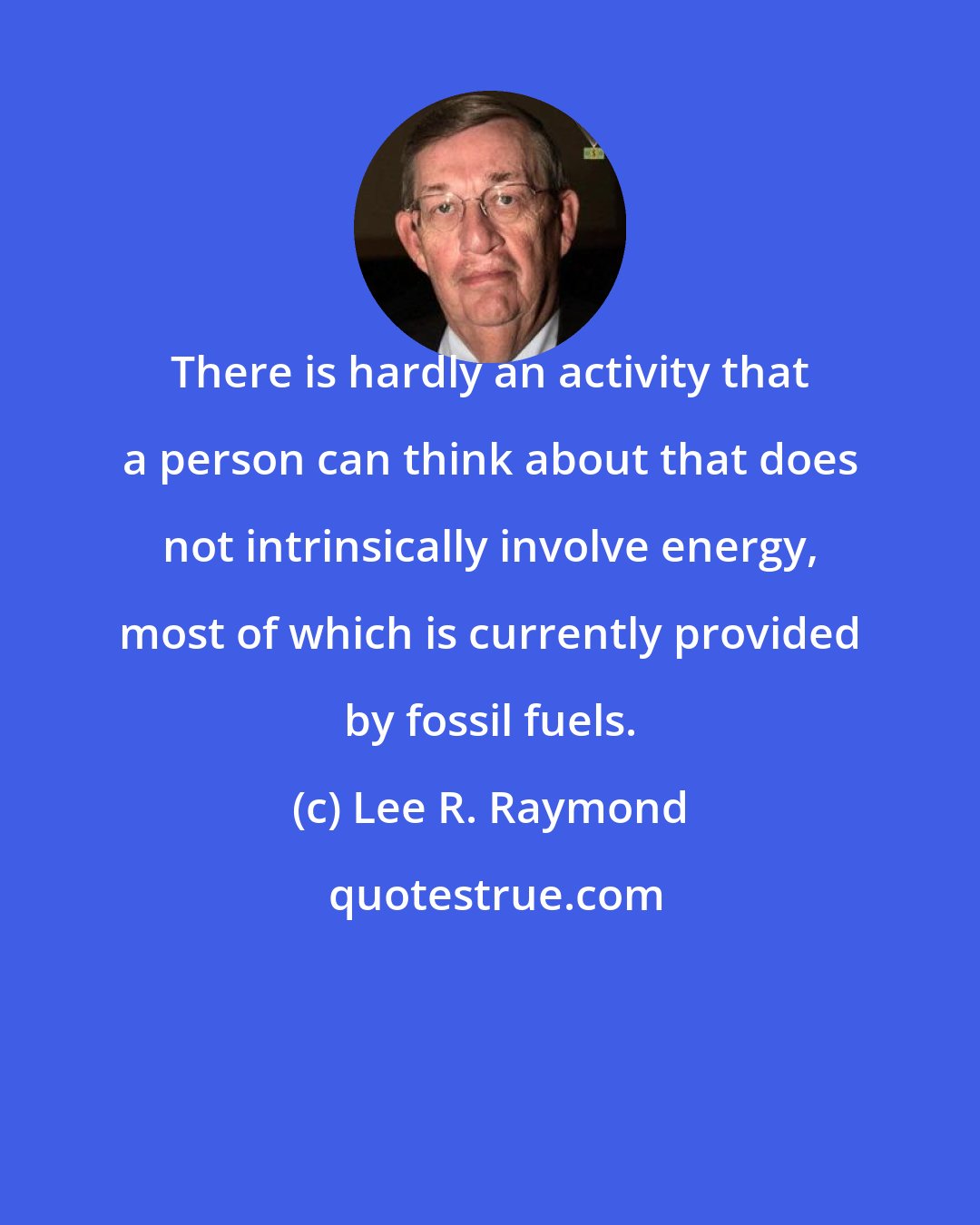 Lee R. Raymond: There is hardly an activity that a person can think about that does not intrinsically involve energy, most of which is currently provided by fossil fuels.