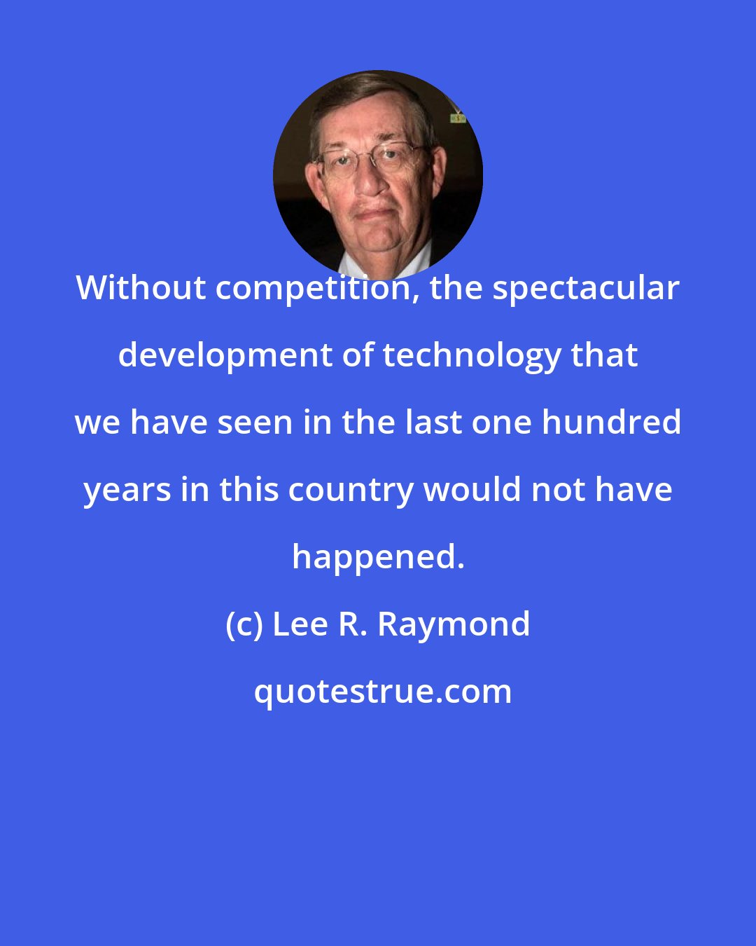 Lee R. Raymond: Without competition, the spectacular development of technology that we have seen in the last one hundred years in this country would not have happened.