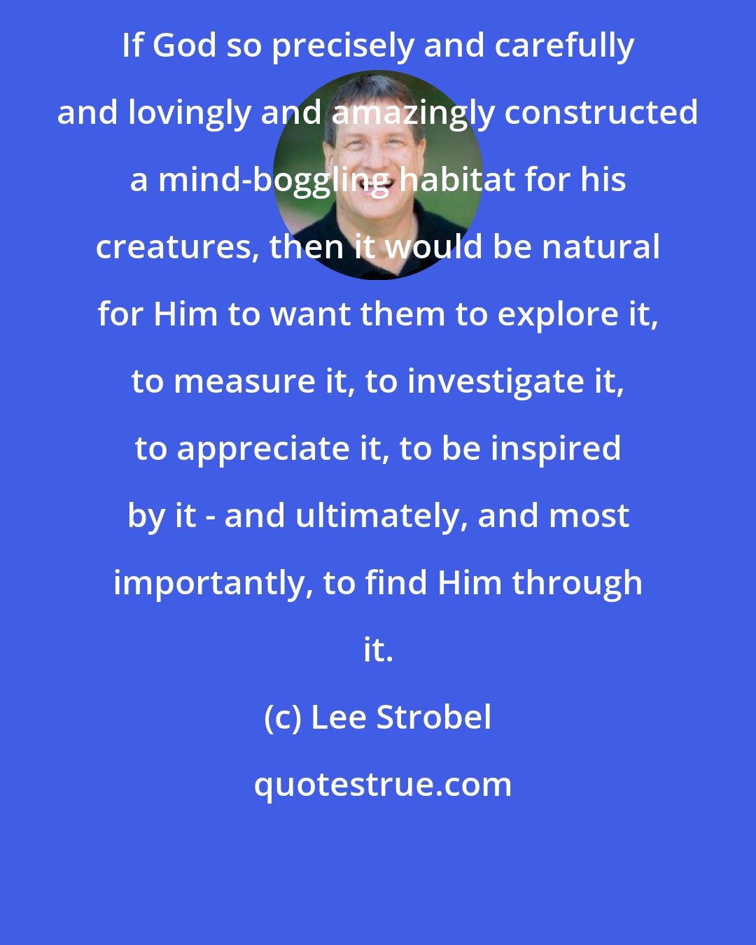 Lee Strobel: If God so precisely and carefully and lovingly and amazingly constructed a mind-boggling habitat for his creatures, then it would be natural for Him to want them to explore it, to measure it, to investigate it, to appreciate it, to be inspired by it - and ultimately, and most importantly, to find Him through it.