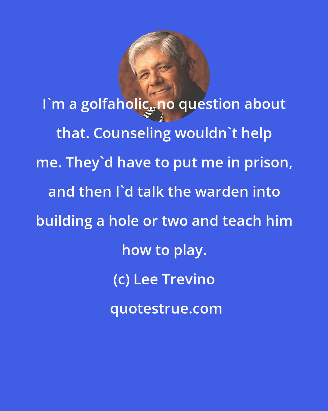 Lee Trevino: I'm a golfaholic, no question about that. Counseling wouldn't help me. They'd have to put me in prison, and then I'd talk the warden into building a hole or two and teach him how to play.