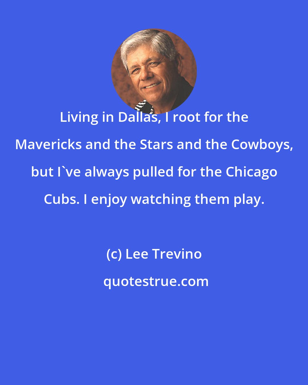 Lee Trevino: Living in Dallas, I root for the Mavericks and the Stars and the Cowboys, but I've always pulled for the Chicago Cubs. I enjoy watching them play.