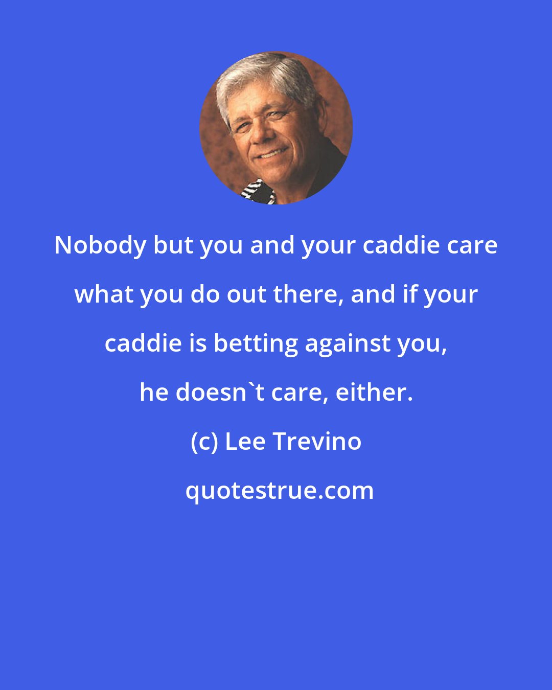 Lee Trevino: Nobody but you and your caddie care what you do out there, and if your caddie is betting against you, he doesn't care, either.