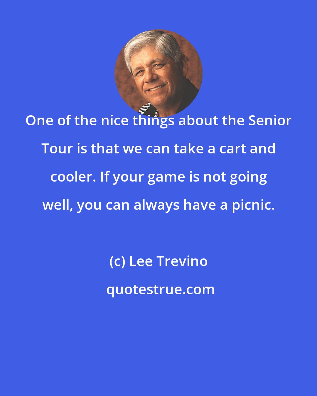 Lee Trevino: One of the nice things about the Senior Tour is that we can take a cart and cooler. If your game is not going well, you can always have a picnic.