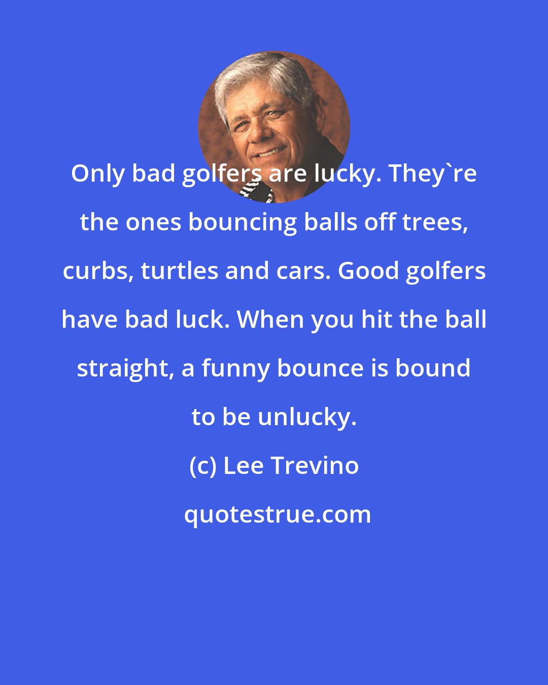 Lee Trevino: Only bad golfers are lucky. They're the ones bouncing balls off trees, curbs, turtles and cars. Good golfers have bad luck. When you hit the ball straight, a funny bounce is bound to be unlucky.