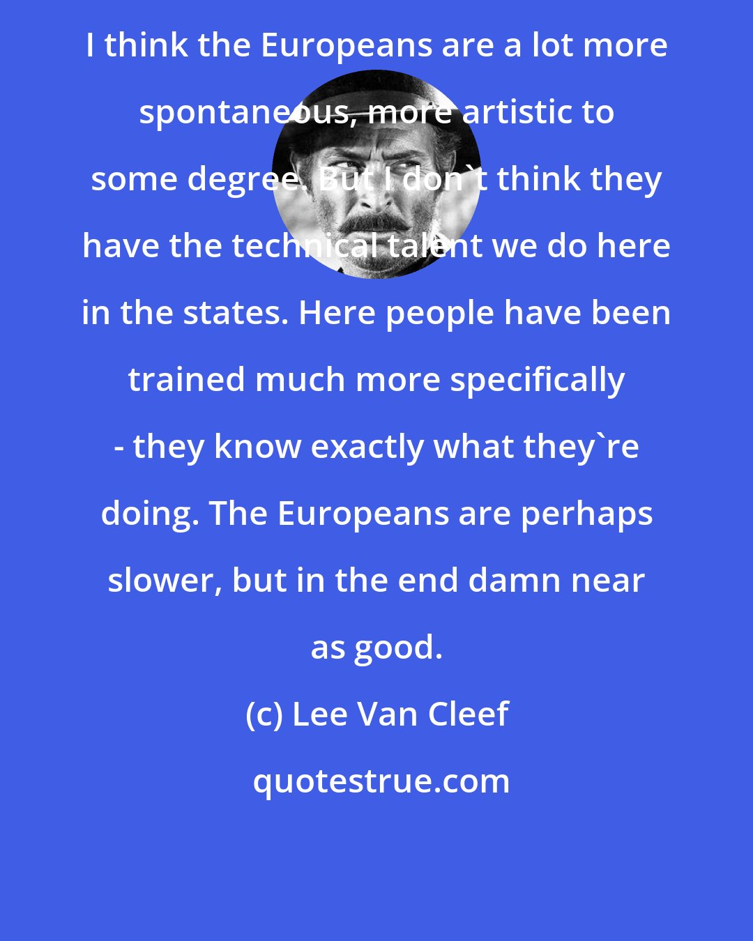 Lee Van Cleef: I think the Europeans are a lot more spontaneous, more artistic to some degree. But I don't think they have the technical talent we do here in the states. Here people have been trained much more specifically - they know exactly what they're doing. The Europeans are perhaps slower, but in the end damn near as good.