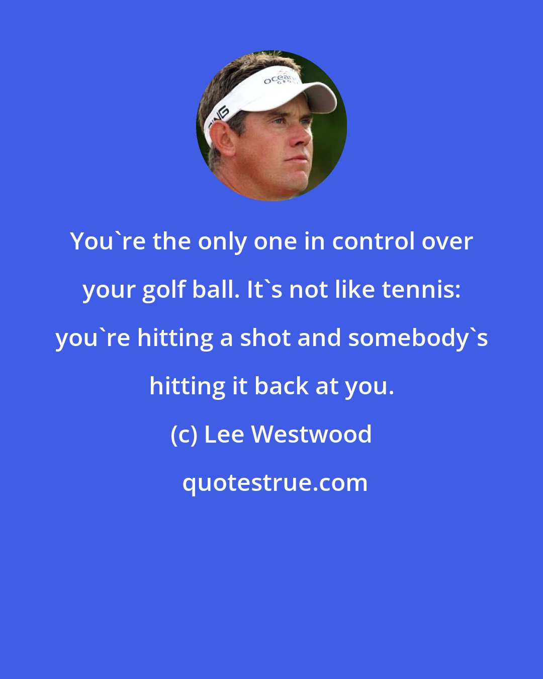 Lee Westwood: You're the only one in control over your golf ball. It's not like tennis: you're hitting a shot and somebody's hitting it back at you.