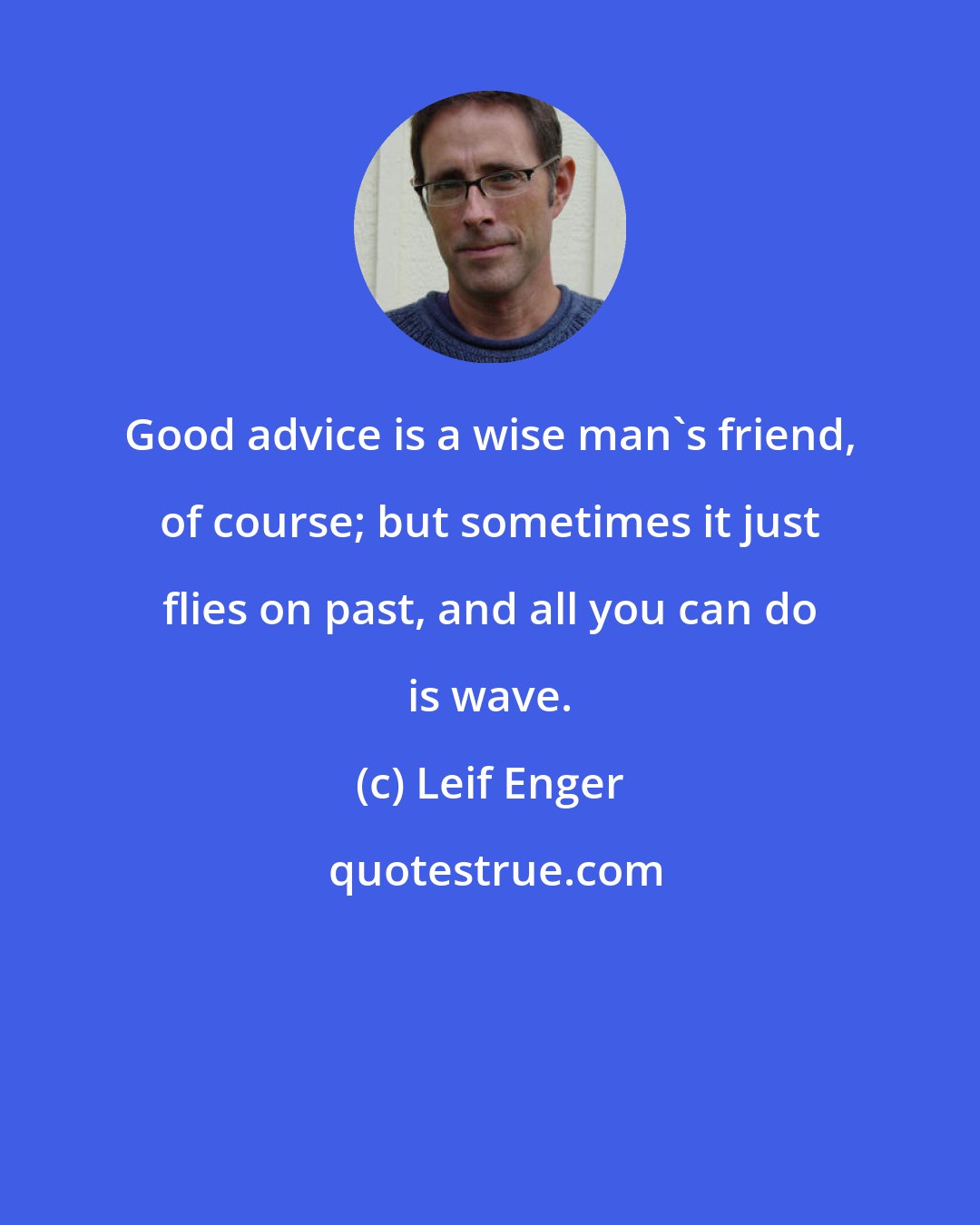 Leif Enger: Good advice is a wise man's friend, of course; but sometimes it just flies on past, and all you can do is wave.