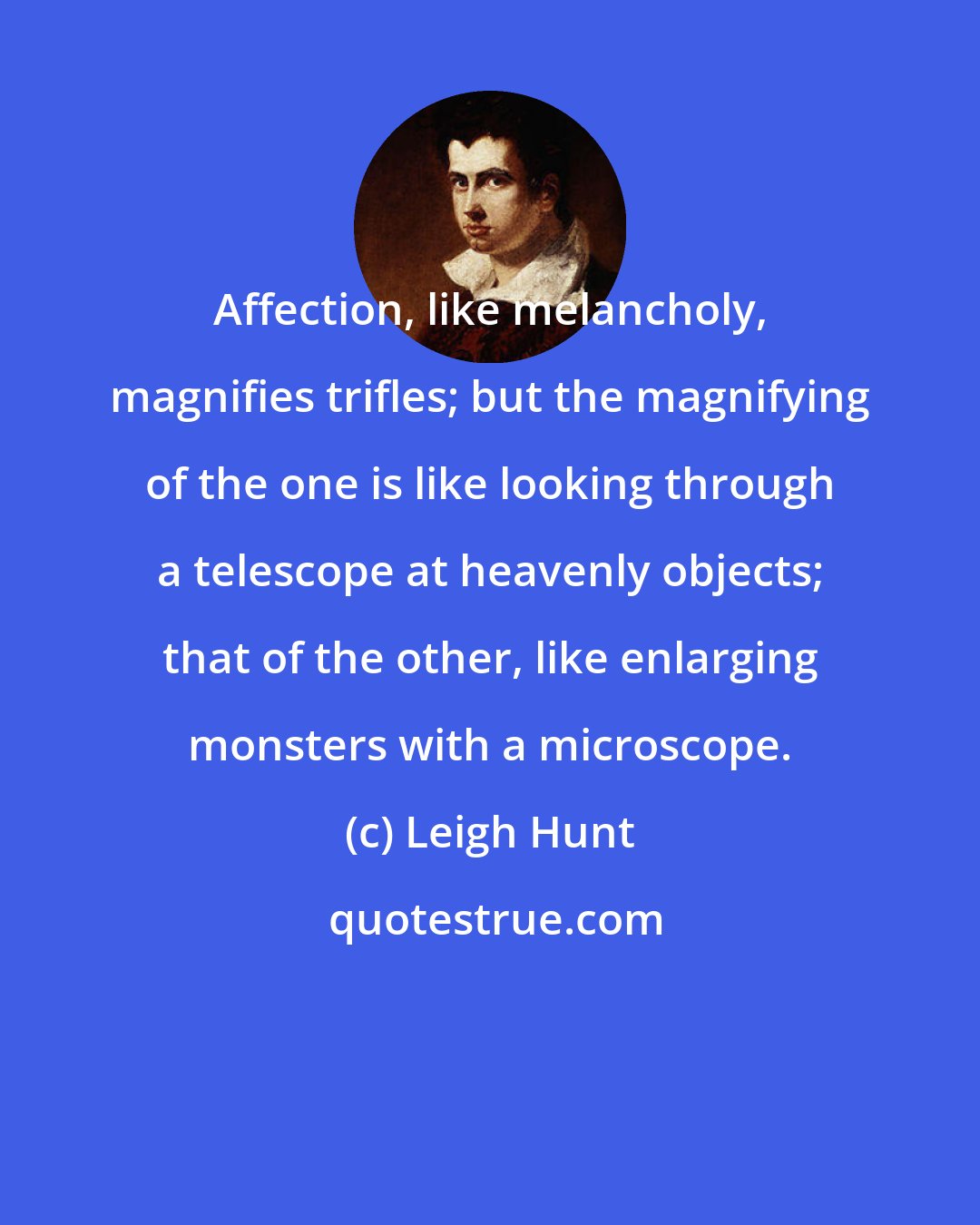 Leigh Hunt: Affection, like melancholy, magnifies trifles; but the magnifying of the one is like looking through a telescope at heavenly objects; that of the other, like enlarging monsters with a microscope.