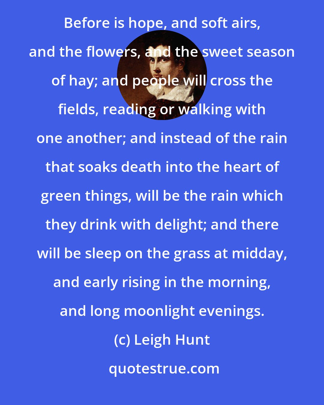 Leigh Hunt: The golden line is drawn between winter and summer. Behind all is blackness and darkness and dissolution. Before is hope, and soft airs, and the flowers, and the sweet season of hay; and people will cross the fields, reading or walking with one another; and instead of the rain that soaks death into the heart of green things, will be the rain which they drink with delight; and there will be sleep on the grass at midday, and early rising in the morning, and long moonlight evenings.
