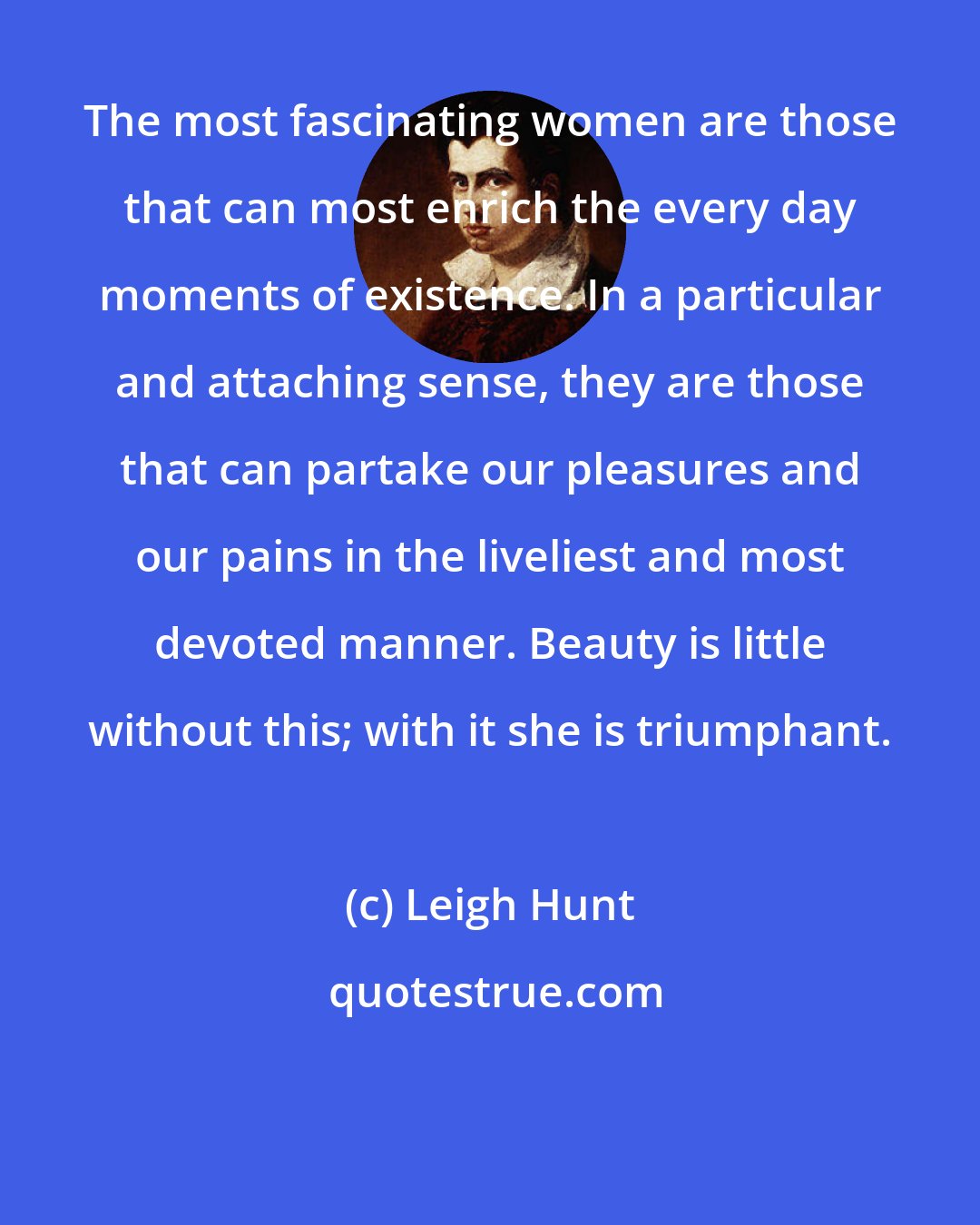 Leigh Hunt: The most fascinating women are those that can most enrich the every day moments of existence. In a particular and attaching sense, they are those that can partake our pleasures and our pains in the liveliest and most devoted manner. Beauty is little without this; with it she is triumphant.