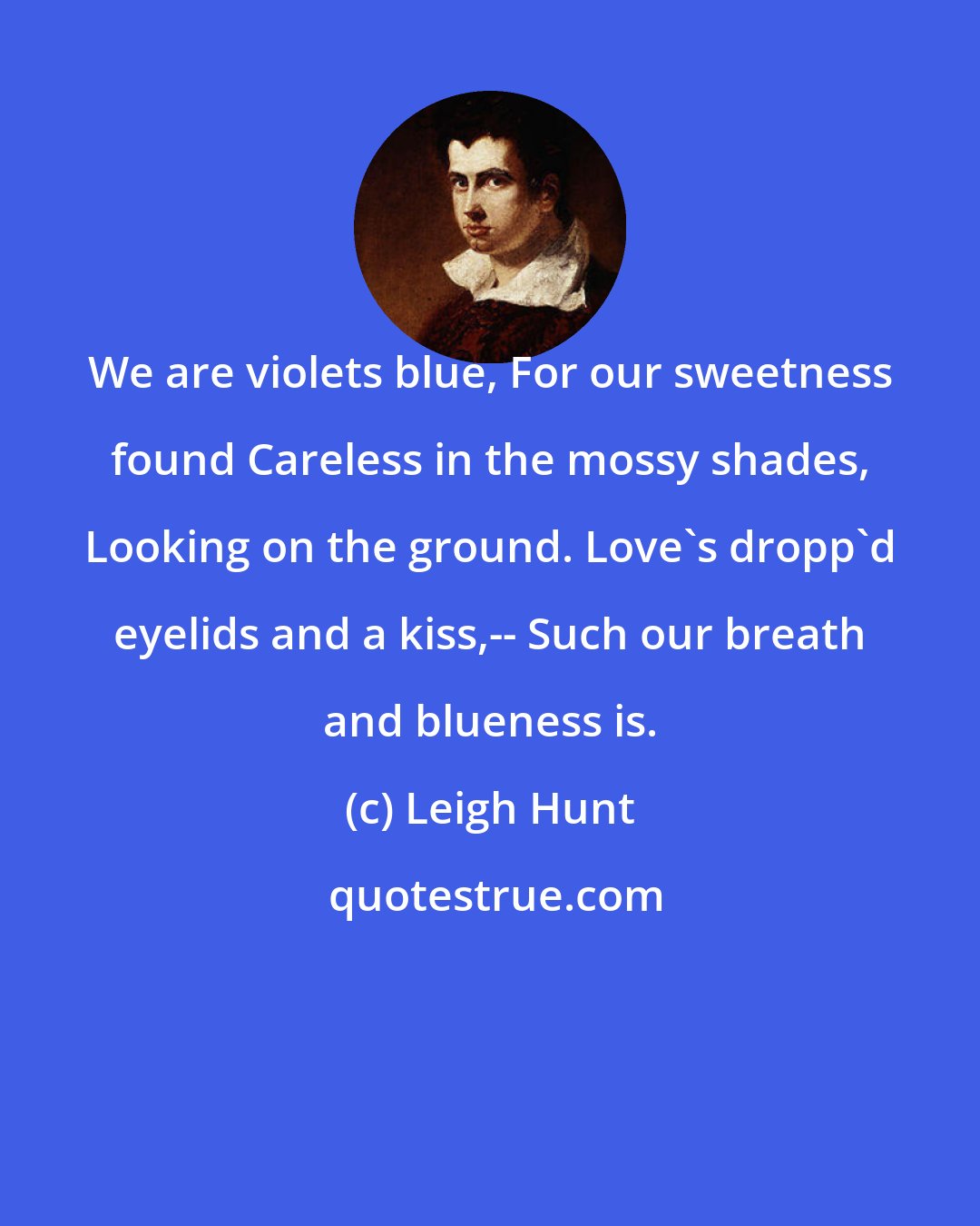 Leigh Hunt: We are violets blue, For our sweetness found Careless in the mossy shades, Looking on the ground. Love's dropp'd eyelids and a kiss,-- Such our breath and blueness is.