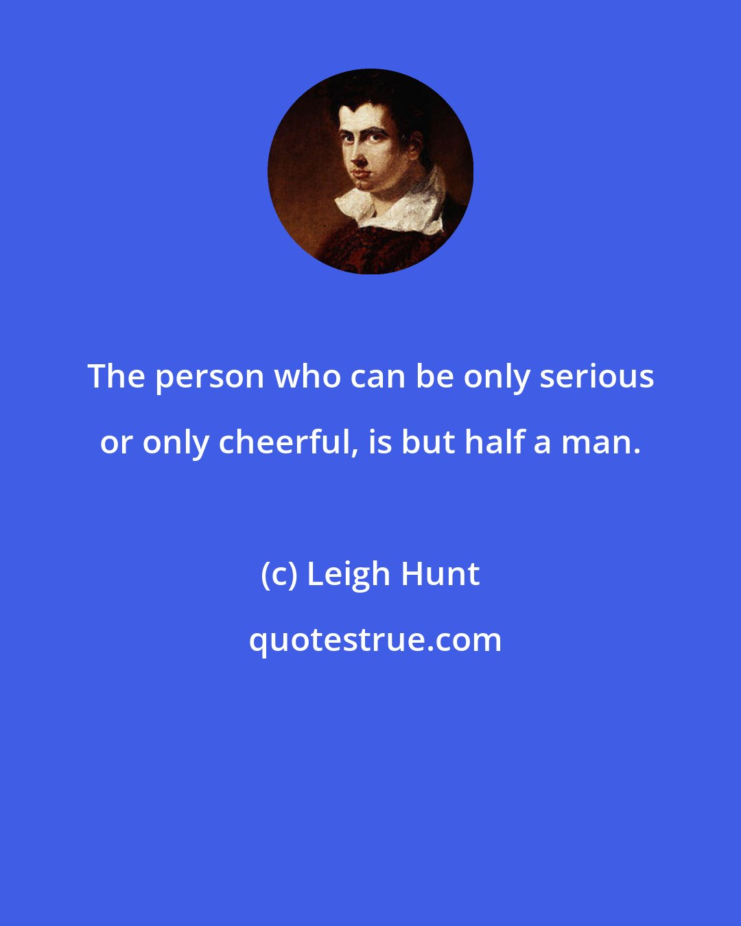 Leigh Hunt: The person who can be only serious or only cheerful, is but half a man.