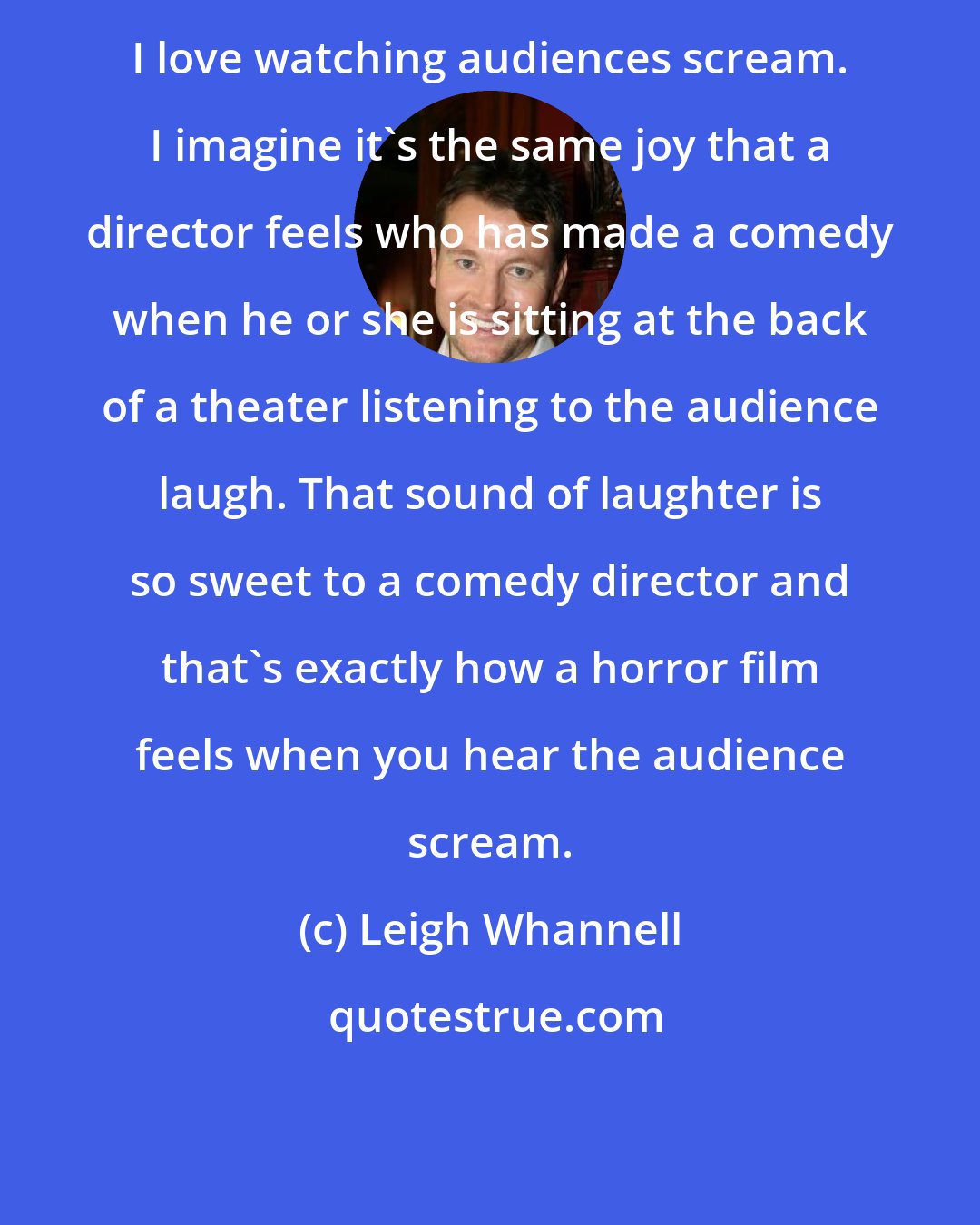 Leigh Whannell: I love watching audiences scream. I imagine it's the same joy that a director feels who has made a comedy when he or she is sitting at the back of a theater listening to the audience laugh. That sound of laughter is so sweet to a comedy director and that's exactly how a horror film feels when you hear the audience scream.