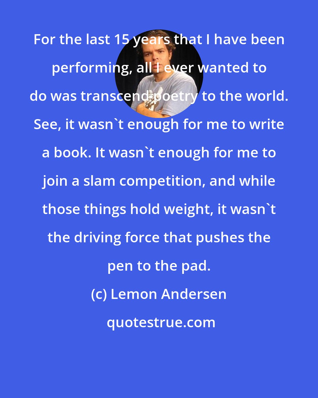 Lemon Andersen: For the last 15 years that I have been performing, all I ever wanted to do was transcend poetry to the world. See, it wasn't enough for me to write a book. It wasn't enough for me to join a slam competition, and while those things hold weight, it wasn't the driving force that pushes the pen to the pad.