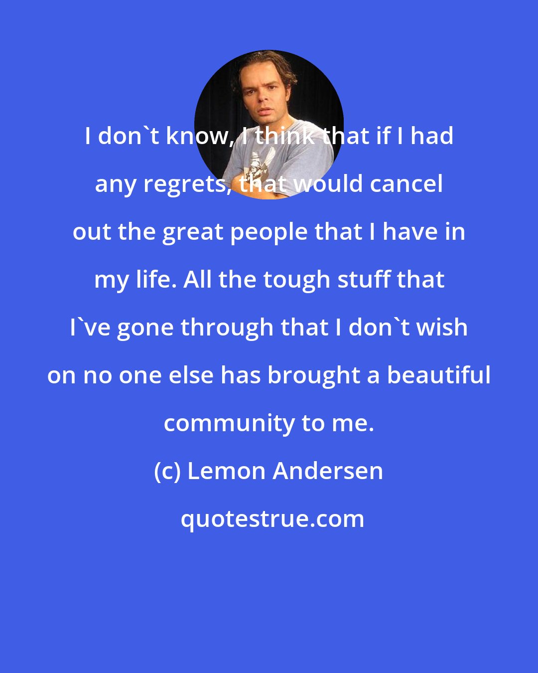 Lemon Andersen: I don't know, I think that if I had any regrets, that would cancel out the great people that I have in my life. All the tough stuff that I've gone through that I don't wish on no one else has brought a beautiful community to me.