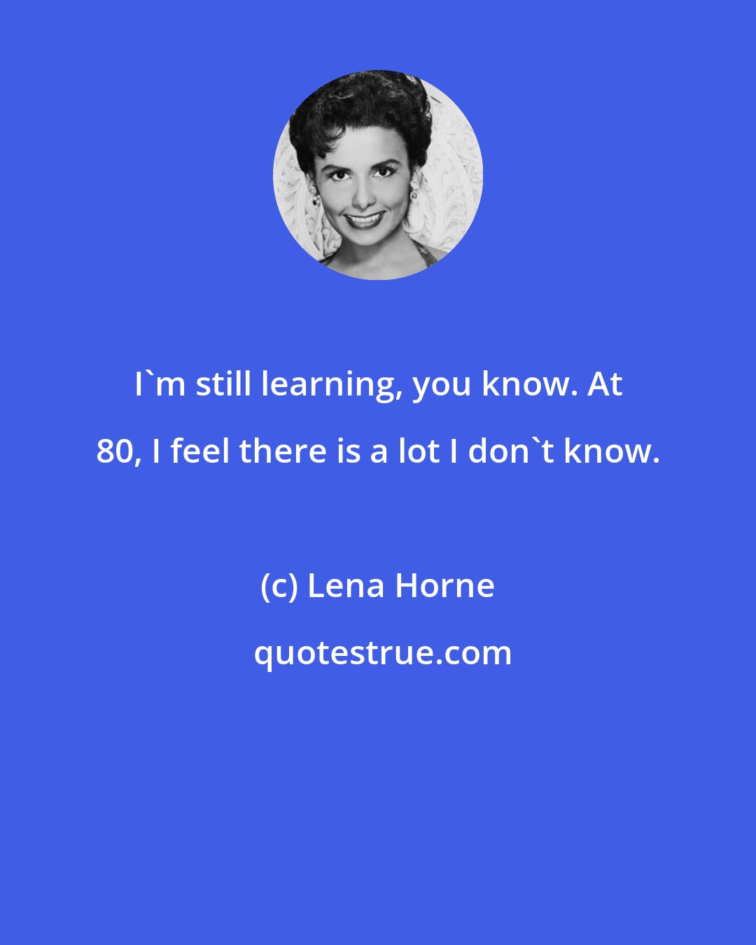 Lena Horne: I'm still learning, you know. At 80, I feel there is a lot I don't know.