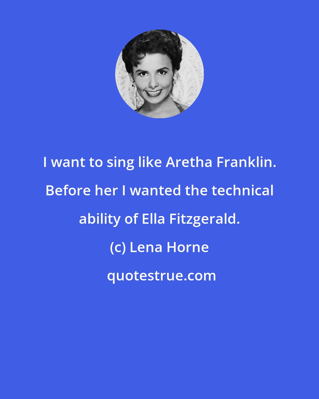 Lena Horne: I want to sing like Aretha Franklin. Before her I wanted the technical ability of Ella Fitzgerald.