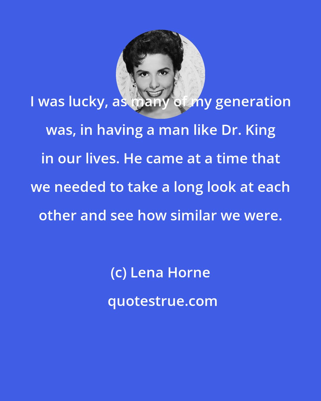 Lena Horne: I was lucky, as many of my generation was, in having a man like Dr. King in our lives. He came at a time that we needed to take a long look at each other and see how similar we were.