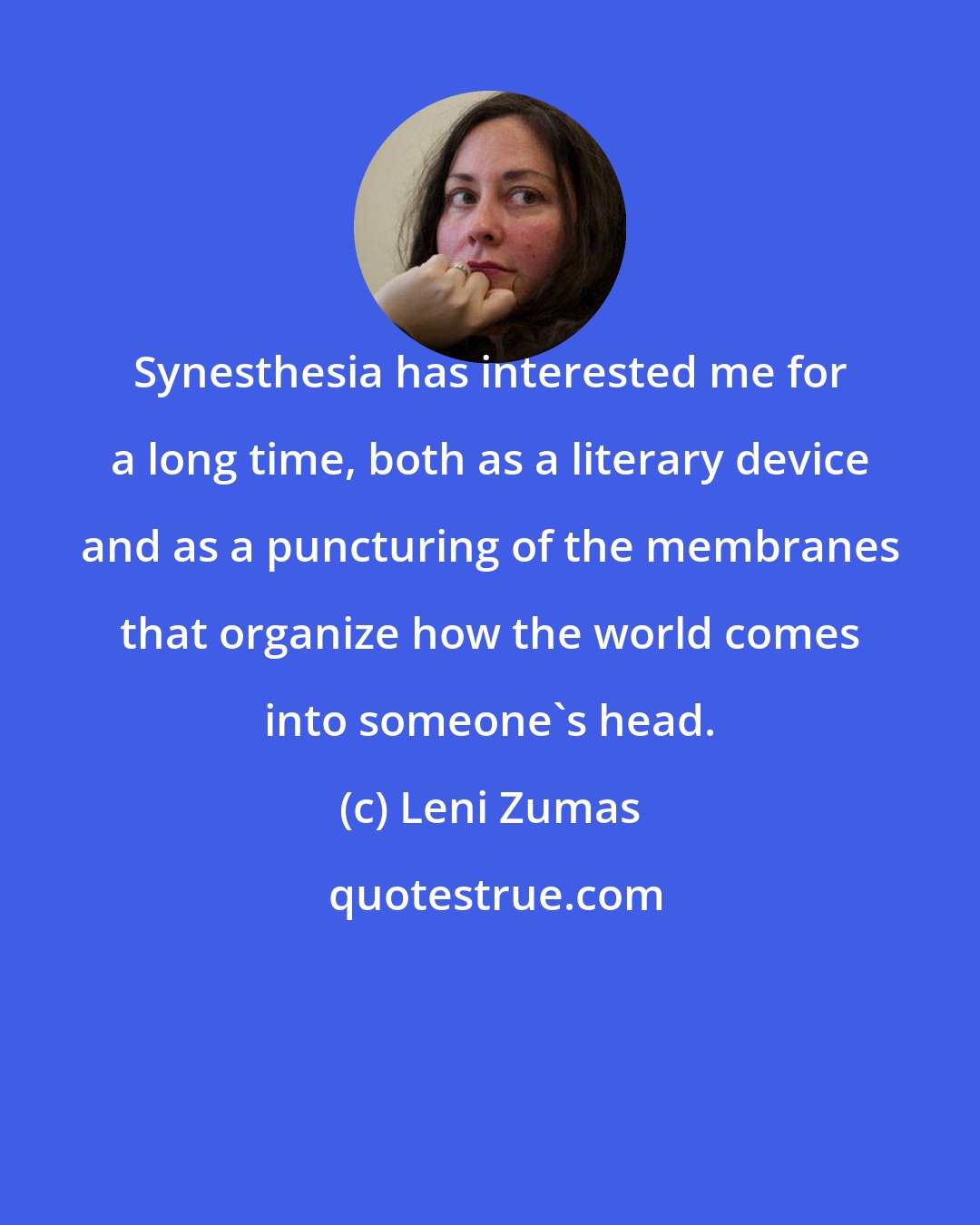 Leni Zumas: Synesthesia has interested me for a long time, both as a literary device and as a puncturing of the membranes that organize how the world comes into someone's head.