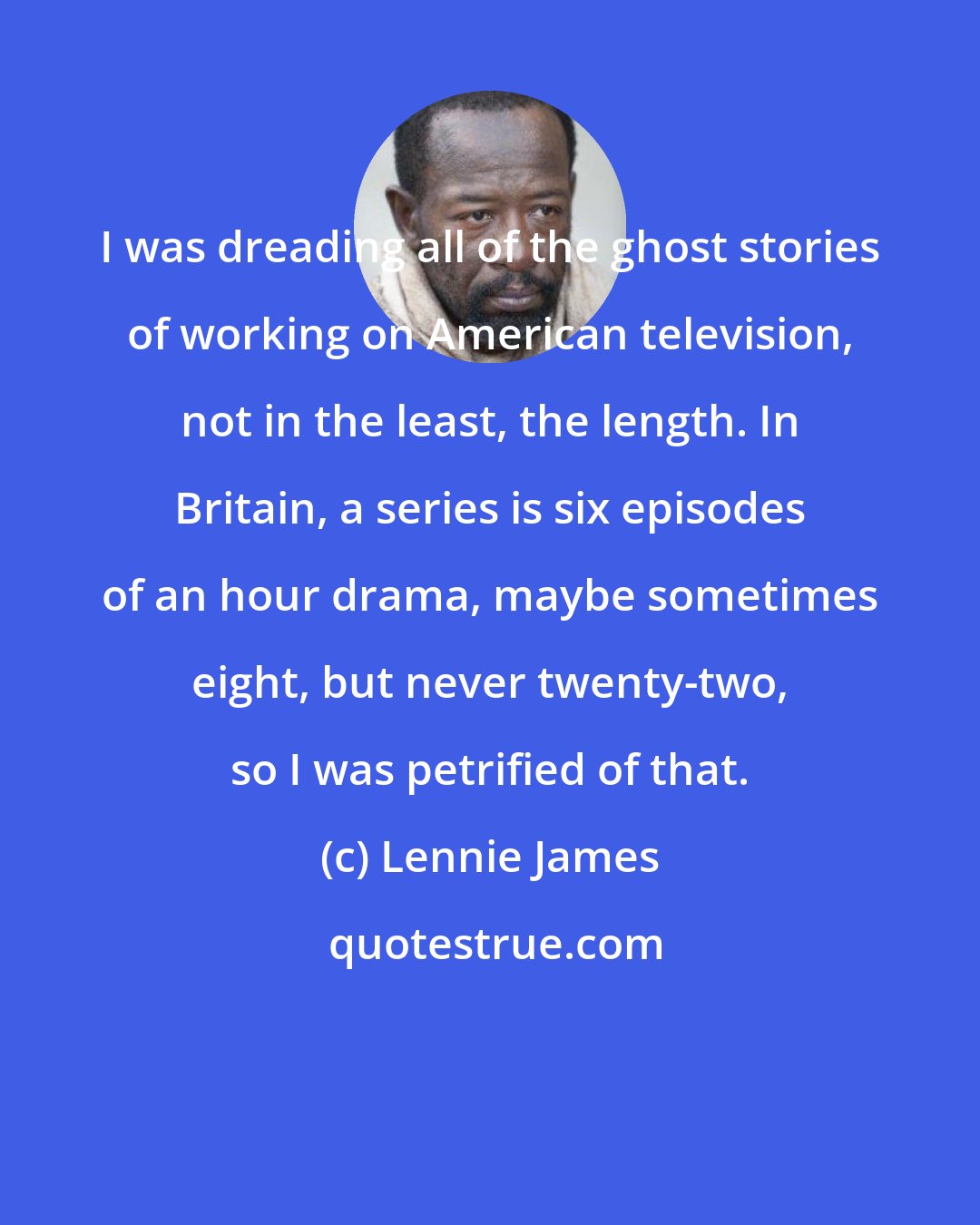 Lennie James: I was dreading all of the ghost stories of working on American television, not in the least, the length. In Britain, a series is six episodes of an hour drama, maybe sometimes eight, but never twenty-two, so I was petrified of that.