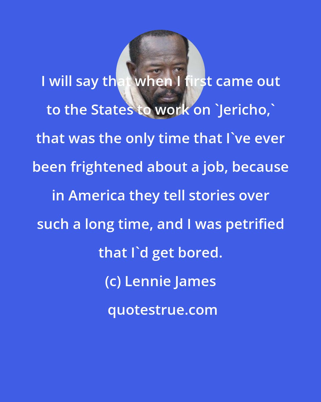 Lennie James: I will say that when I first came out to the States to work on 'Jericho,' that was the only time that I've ever been frightened about a job, because in America they tell stories over such a long time, and I was petrified that I'd get bored.