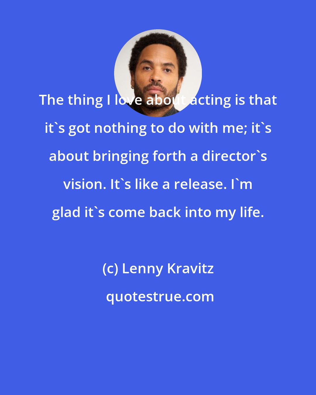 Lenny Kravitz: The thing I love about acting is that it's got nothing to do with me; it's about bringing forth a director's vision. It's like a release. I'm glad it's come back into my life.