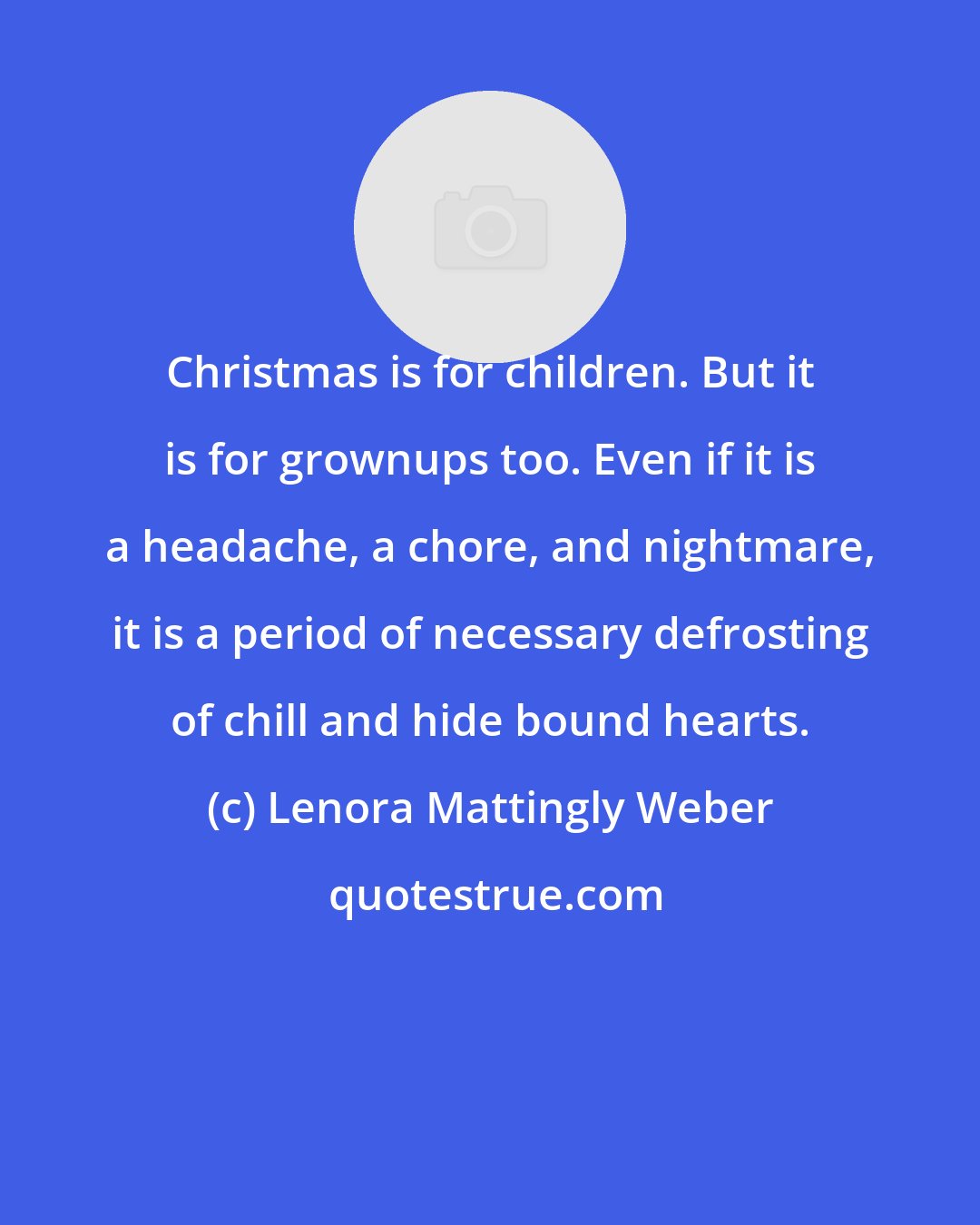 Lenora Mattingly Weber: Christmas is for children. But it is for grownups too. Even if it is a headache, a chore, and nightmare, it is a period of necessary defrosting of chill and hide bound hearts.
