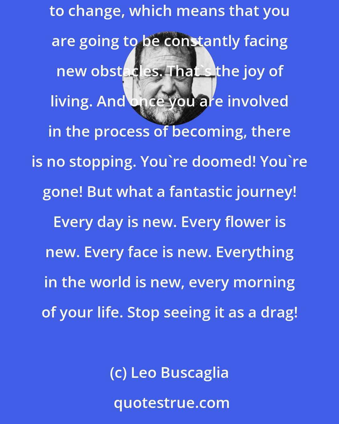 Leo Buscaglia: Don't ever believe that you are going to be peaceful-life is not like that. When you are changing all the time, you've got to continue to keep adjusting to change, which means that you are going to be constantly facing new obstacles. That's the joy of living. And once you are involved in the process of becoming, there is no stopping. You're doomed! You're gone! But what a fantastic journey! Every day is new. Every flower is new. Every face is new. Everything in the world is new, every morning of your life. Stop seeing it as a drag!