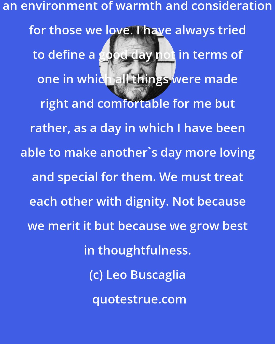 Leo Buscaglia: Each of us is responsible for creating an environment of warmth and consideration for those we love. I have always tried to define a good day not in terms of one in which all things were made right and comfortable for me but rather, as a day in which I have been able to make another's day more loving and special for them. We must treat each other with dignity. Not because we merit it but because we grow best in thoughtfulness.