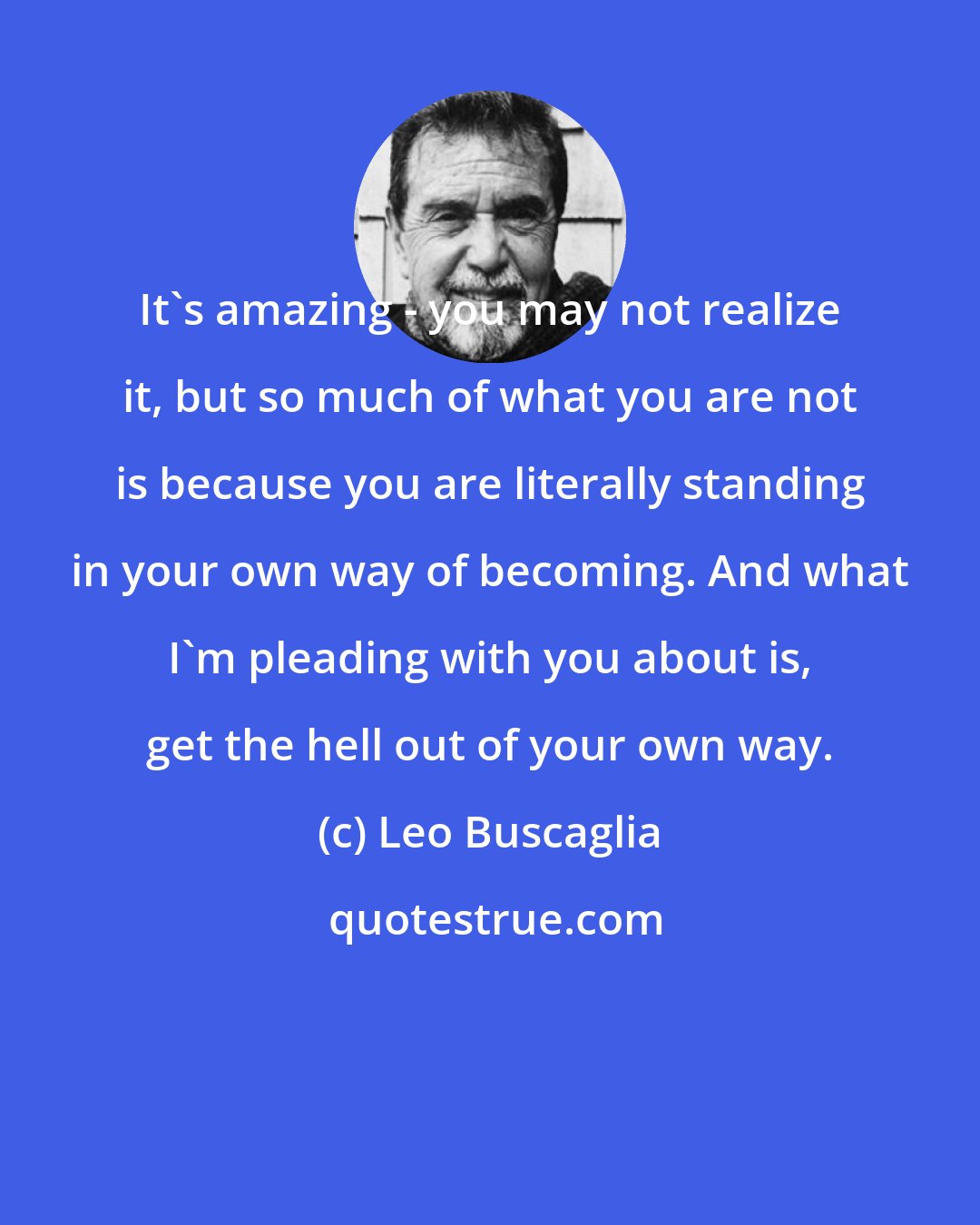 Leo Buscaglia: It's amazing - you may not realize it, but so much of what you are not is because you are literally standing in your own way of becoming. And what I'm pleading with you about is, get the hell out of your own way.