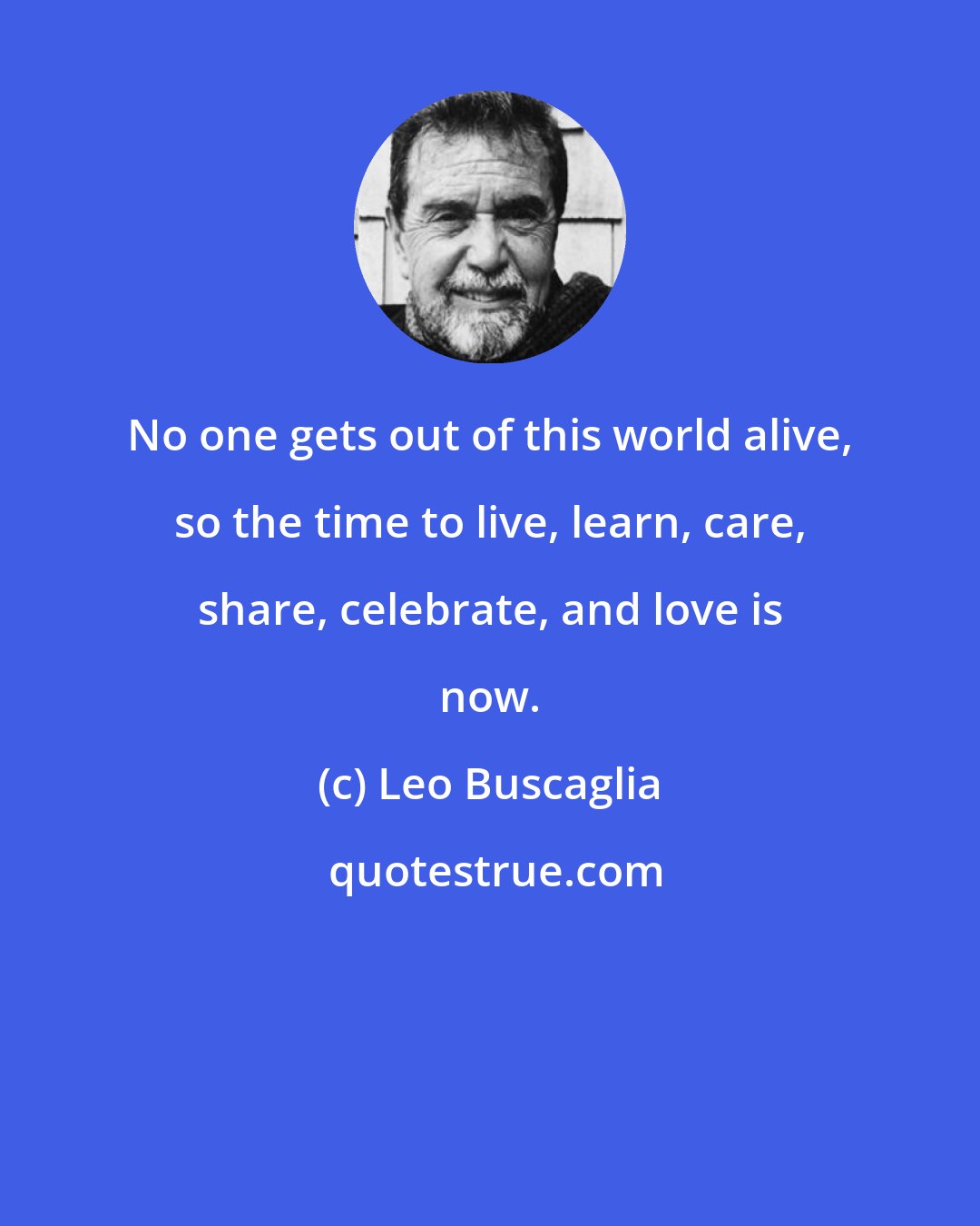 Leo Buscaglia: No one gets out of this world alive, so the time to live, learn, care, share, celebrate, and love is now.