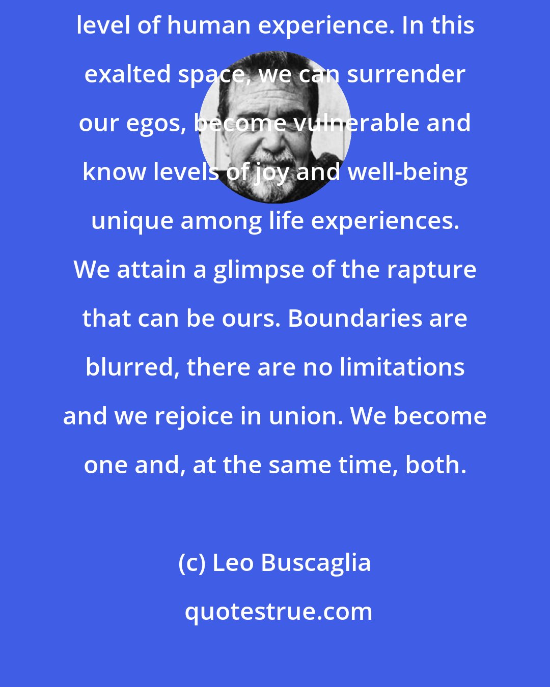 Leo Buscaglia: When love is accompanied with deep intimacy, it raises us to the highest level of human experience. In this exalted space, we can surrender our egos, become vulnerable and know levels of joy and well-being unique among life experiences. We attain a glimpse of the rapture that can be ours. Boundaries are blurred, there are no limitations and we rejoice in union. We become one and, at the same time, both.